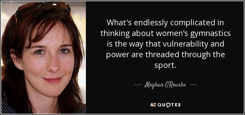 What's endlessly complicated in thinking about women's gymnastics is the way that vulnerability and power are threaded through the sport. - Meghan O'Rourke