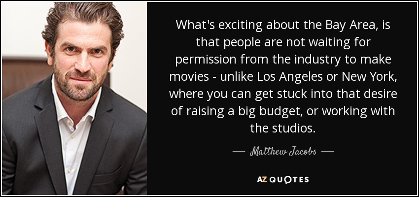 What's exciting about the Bay Area, is that people are not waiting for permission from the industry to make movies - unlike Los Angeles or New York, where you can get stuck into that desire of raising a big budget, or working with the studios. - Matthew Jacobs