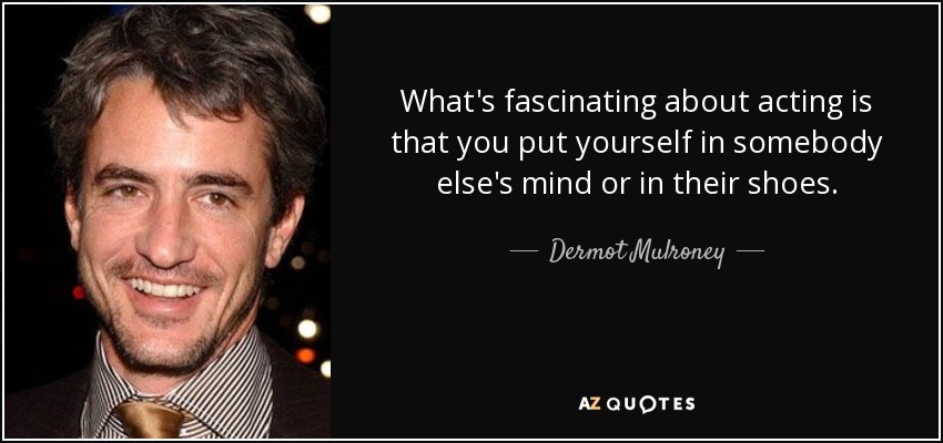 What's fascinating about acting is that you put yourself in somebody else's mind or in their shoes. - Dermot Mulroney