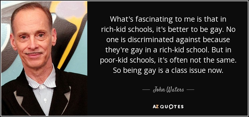 What's fascinating to me is that in rich-kid schools, it's better to be gay. No one is discriminated against because they're gay in a rich-kid school. But in poor-kid schools, it's often not the same. So being gay is a class issue now. - John Waters