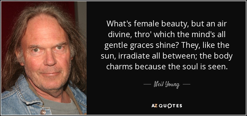 What's female beauty, but an air divine, thro' which the mind's all gentle graces shine? They, like the sun, irradiate all between; the body charms because the soul is seen. - Neil Young