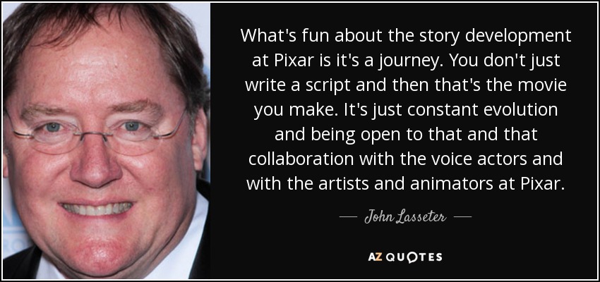 What's fun about the story development at Pixar is it's a journey. You don't just write a script and then that's the movie you make. It's just constant evolution and being open to that and that collaboration with the voice actors and with the artists and animators at Pixar. - John Lasseter