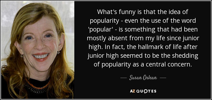 What's funny is that the idea of popularity - even the use of the word 'popular' - is something that had been mostly absent from my life since junior high. In fact, the hallmark of life after junior high seemed to be the shedding of popularity as a central concern. - Susan Orlean