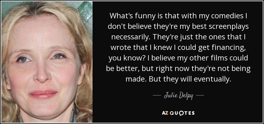 What's funny is that with my comedies I don't believe they're my best screenplays necessarily. They're just the ones that I wrote that I knew I could get financing, you know? I believe my other films could be better, but right now they're not being made. But they will eventually. - Julie Delpy