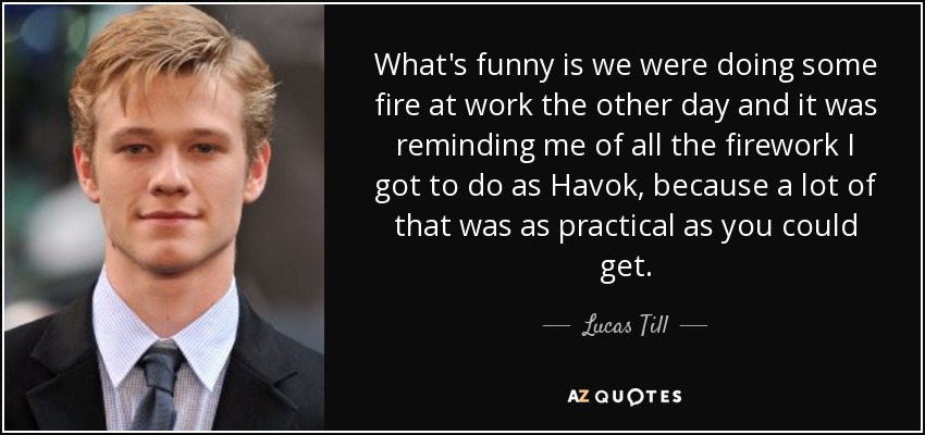 What's funny is we were doing some fire at work the other day and it was reminding me of all the firework I got to do as Havok, because a lot of that was as practical as you could get. - Lucas Till