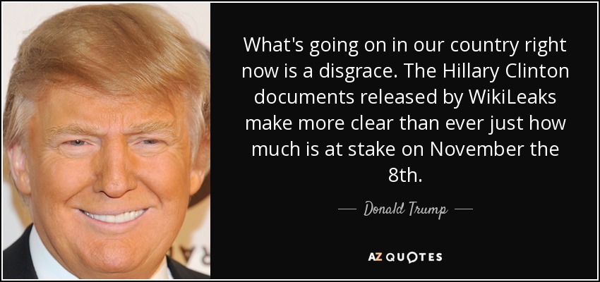 What's going on in our country right now is a disgrace. The Hillary Clinton documents released by WikiLeaks make more clear than ever just how much is at stake on November the 8th. - Donald Trump