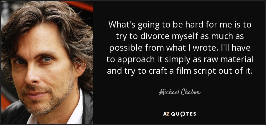 What's going to be hard for me is to try to divorce myself as much as possible from what I wrote. I'll have to approach it simply as raw material and try to craft a film script out of it. - Michael Chabon