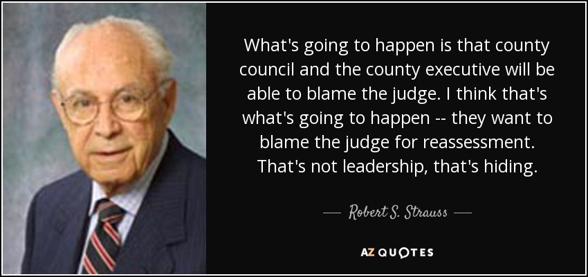 What's going to happen is that county council and the county executive will be able to blame the judge. I think that's what's going to happen -- they want to blame the judge for reassessment. That's not leadership, that's hiding. - Robert S. Strauss
