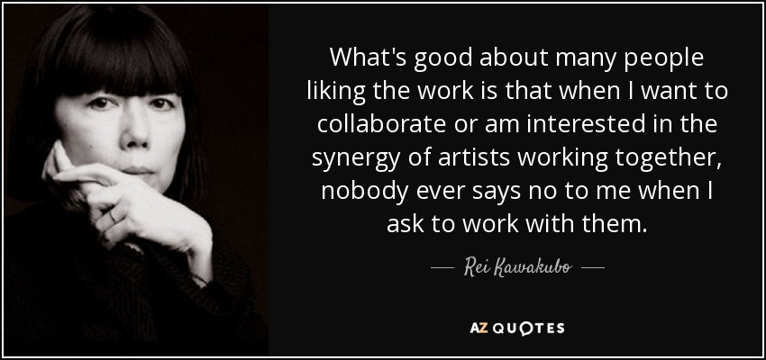 What's good about many people liking the work is that when I want to collaborate or am interested in the synergy of artists working together, nobody ever says no to me when I ask to work with them. - Rei Kawakubo