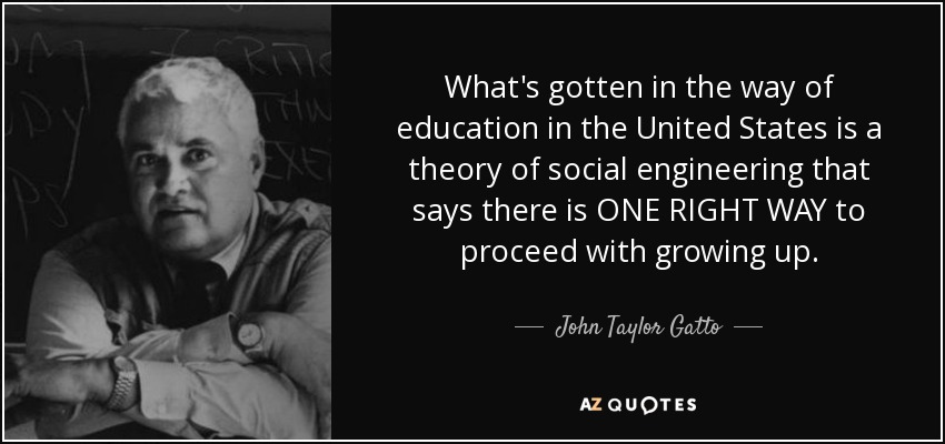 What's gotten in the way of education in the United States is a theory of social engineering that says there is ONE RIGHT WAY to proceed with growing up. - John Taylor Gatto