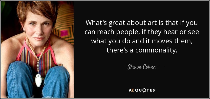 What's great about art is that if you can reach people, if they hear or see what you do and it moves them, there's a commonality. - Shawn Colvin