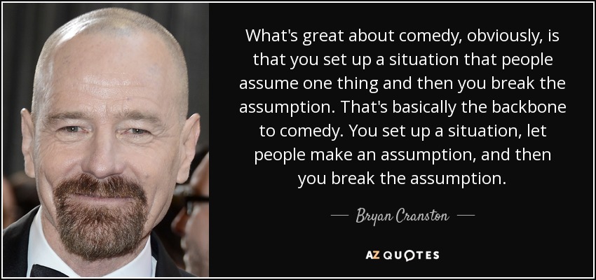 What's great about comedy, obviously, is that you set up a situation that people assume one thing and then you break the assumption. That's basically the backbone to comedy. You set up a situation, let people make an assumption, and then you break the assumption. - Bryan Cranston