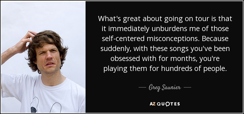 What's great about going on tour is that it immediately unburdens me of those self-centered misconceptions. Because suddenly, with these songs you've been obsessed with for months, you're playing them for hundreds of people. - Greg Saunier