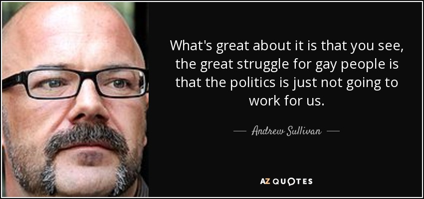 What's great about it is that you see, the great struggle for gay people is that the politics is just not going to work for us. - Andrew Sullivan