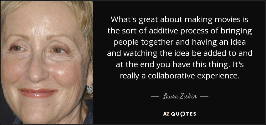 What's great about making movies is the sort of additive process of bringing people together and having an idea and watching the idea be added to and at the end you have this thing. It's really a collaborative experience. - Laura Ziskin