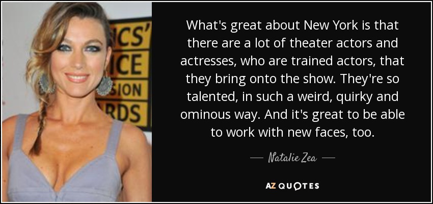 What's great about New York is that there are a lot of theater actors and actresses, who are trained actors, that they bring onto the show. They're so talented, in such a weird, quirky and ominous way. And it's great to be able to work with new faces, too. - Natalie Zea