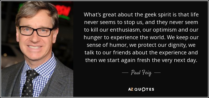 What's great about the geek spirit is that life never seems to stop us, and they never seem to kill our enthusiasm, our optimism and our hunger to experience the world. We keep our sense of humor, we protect our dignity, we talk to our friends about the experience and then we start again fresh the very next day. - Paul Feig