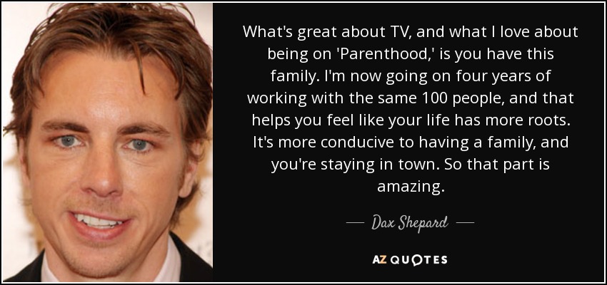 What's great about TV, and what I love about being on 'Parenthood,' is you have this family. I'm now going on four years of working with the same 100 people, and that helps you feel like your life has more roots. It's more conducive to having a family, and you're staying in town. So that part is amazing. - Dax Shepard