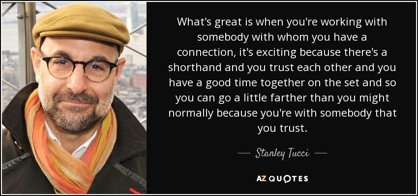 What's great is when you're working with somebody with whom you have a connection, it's exciting because there's a shorthand and you trust each other and you have a good time together on the set and so you can go a little farther than you might normally because you're with somebody that you trust. - Stanley Tucci