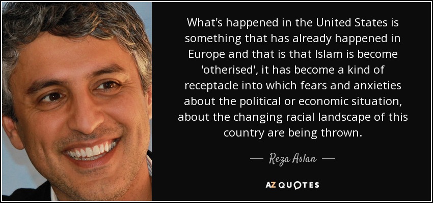 What's happened in the United States is something that has already happened in Europe and that is that Islam is become 'otherised', it has become a kind of receptacle into which fears and anxieties about the political or economic situation, about the changing racial landscape of this country are being thrown. - Reza Aslan