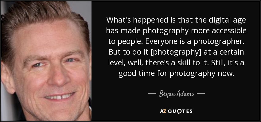 What's happened is that the digital age has made photography more accessible to people. Everyone is a photographer. But to do it [photography] at a certain level, well, there's a skill to it. Still, it's a good time for photography now. - Bryan Adams