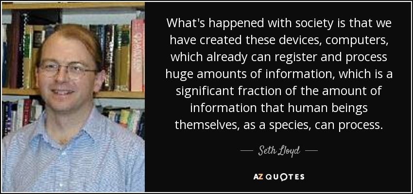 What's happened with society is that we have created these devices, computers, which already can register and process huge amounts of information, which is a significant fraction of the amount of information that human beings themselves, as a species, can process. - Seth Lloyd