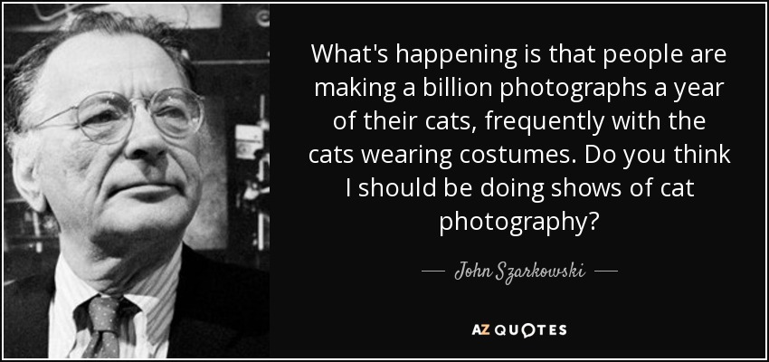 What's happening is that people are making a billion photographs a year of their cats, frequently with the cats wearing costumes. Do you think I should be doing shows of cat photography? - John Szarkowski