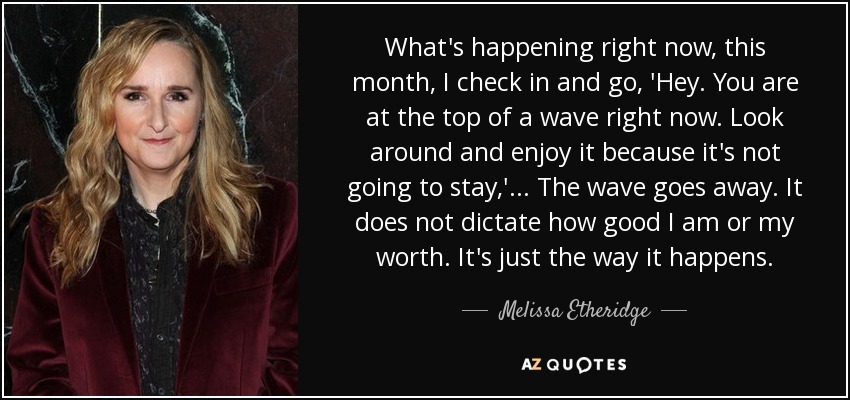 What's happening right now, this month, I check in and go, 'Hey. You are at the top of a wave right now. Look around and enjoy it because it's not going to stay,' ... The wave goes away. It does not dictate how good I am or my worth. It's just the way it happens. - Melissa Etheridge