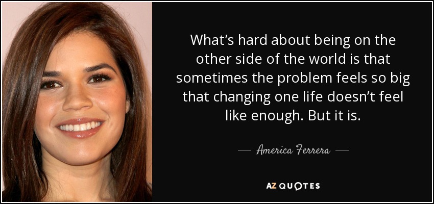 What’s hard about being on the other side of the world is that sometimes the problem feels so big that changing one life doesn’t feel like enough. But it is. - America Ferrera