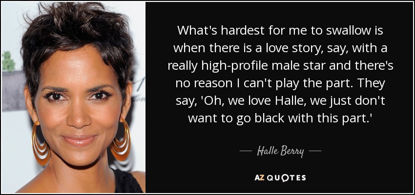 What's hardest for me to swallow is when there is a love story, say, with a really high-profile male star and there's no reason I can't play the part. They say, 'Oh, we love Halle, we just don't want to go black with this part.' - Halle Berry