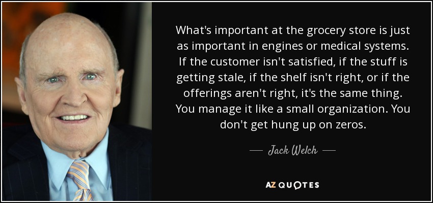 What's important at the grocery store is just as important in engines or medical systems. If the customer isn't satisfied, if the stuff is getting stale, if the shelf isn't right, or if the offerings aren't right, it's the same thing. You manage it like a small organization. You don't get hung up on zeros. - Jack Welch