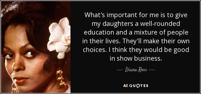 What's important for me is to give my daughters a well-rounded education and a mixture of people in their lives. They'll make their own choices. I think they would be good in show business. - Diana Ross