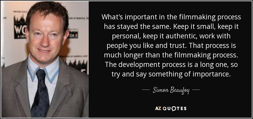 What's important in the filmmaking process has stayed the same. Keep it small, keep it personal, keep it authentic, work with people you like and trust. That process is much longer than the filmmaking process. The development process is a long one, so try and say something of importance. - Simon Beaufoy