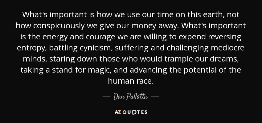 What's important is how we use our time on this earth, not how conspicuously we give our money away. What's important is the energy and courage we are willing to expend reversing entropy, battling cynicism, suffering and challenging mediocre minds, staring down those who would trample our dreams, taking a stand for magic, and advancing the potential of the human race. - Dan Pallotta