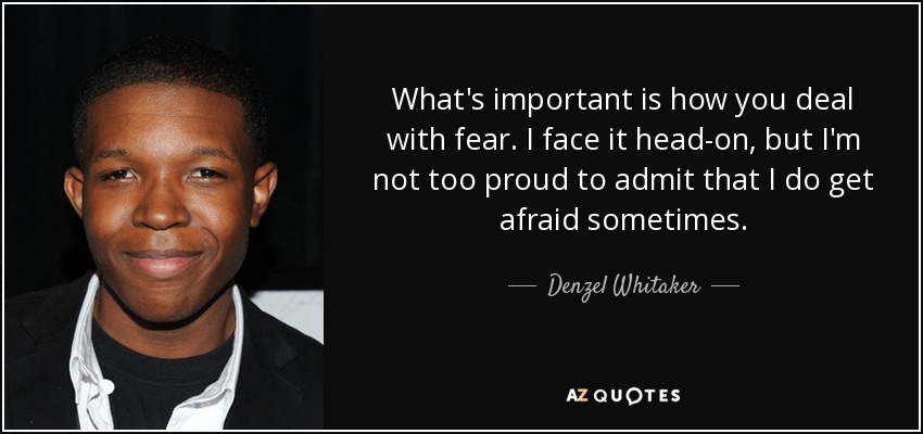 What's important is how you deal with fear. I face it head-on, but I'm not too proud to admit that I do get afraid sometimes. - Denzel Whitaker