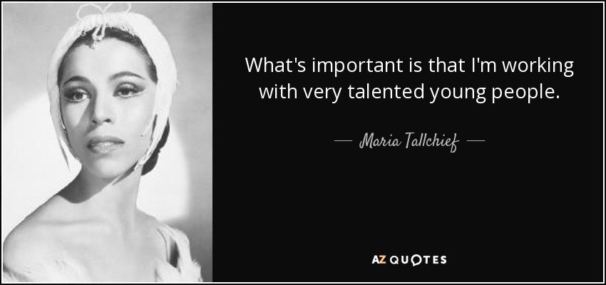 What's important is that I'm working with very talented young people. - Maria Tallchief