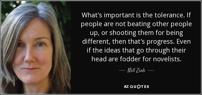 What's important is the tolerance. If people are not beating other people up, or shooting them for being different, then that's progress. Even if the ideas that go through their head are fodder for novelists. - Nell Zink