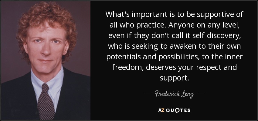 What's important is to be supportive of all who practice. Anyone on any level, even if they don't call it self-discovery, who is seeking to awaken to their own potentials and possibilities, to the inner freedom, deserves your respect and support. - Frederick Lenz