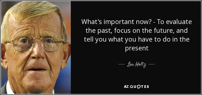 What's important now? - To evaluate the past, focus on the future, and tell you what you have to do in the present - Lou Holtz