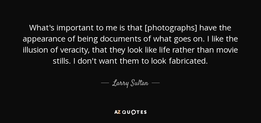 What's important to me is that [photographs] have the appearance of being documents of what goes on. I like the illusion of veracity, that they look like life rather than movie stills. I don't want them to look fabricated. - Larry Sultan