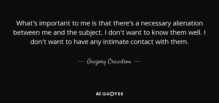 What's important to me is that there's a necessary alienation between me and the subject. I don't want to know them well. I don't want to have any intimate contact with them. - Gregory Crewdson