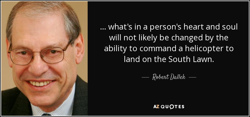 ... what's in a person's heart and soul will not likely be changed by the ability to command a helicopter to land on the South Lawn. - Robert Dallek