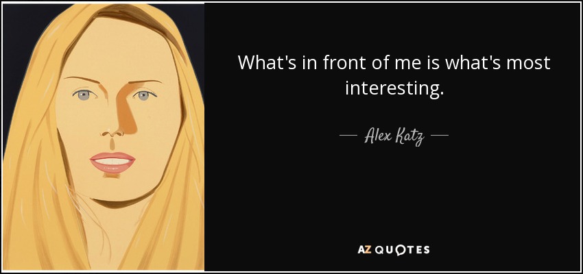 What's in front of me is what's most interesting. - Alex Katz