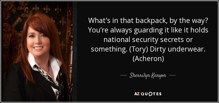 What’s in that backpack, by the way? You’re always guarding it like it holds national security secrets or something. (Tory) Dirty underwear. (Acheron) - Sherrilyn Kenyon