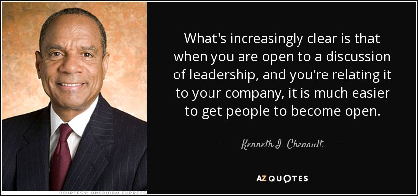 What's increasingly clear is that when you are open to a discussion of leadership, and you're relating it to your company, it is much easier to get people to become open. - Kenneth I. Chenault