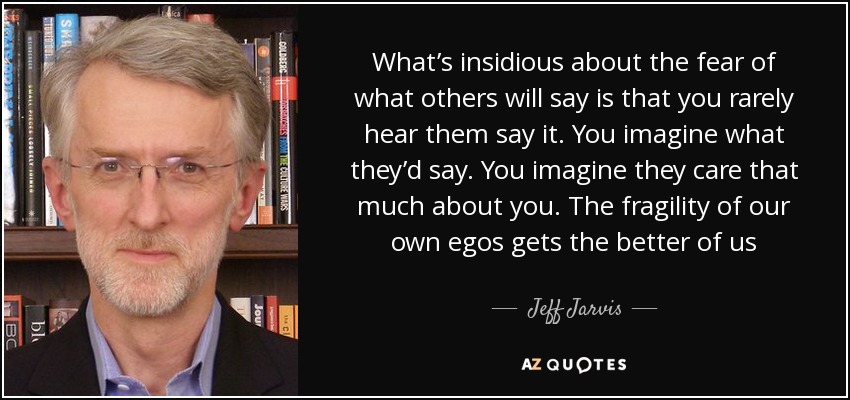 What’s insidious about the fear of what others will say is that you rarely hear them say it. You imagine what they’d say. You imagine they care that much about you. The fragility of our own egos gets the better of us - Jeff Jarvis