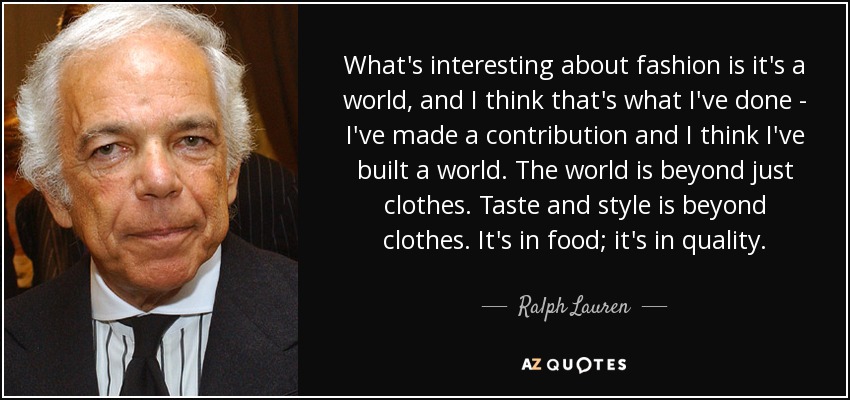 What's interesting about fashion is it's a world, and I think that's what I've done - I've made a contribution and I think I've built a world. The world is beyond just clothes. Taste and style is beyond clothes. It's in food; it's in quality. - Ralph Lauren