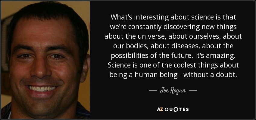 What's interesting about science is that we're constantly discovering new things about the universe, about ourselves, about our bodies, about diseases, about the possibilities of the future. It's amazing. Science is one of the coolest things about being a human being - without a doubt. - Joe Rogan