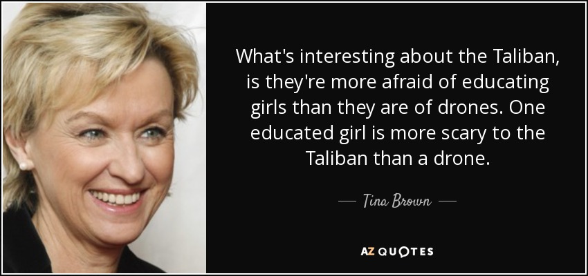 What's interesting about the Taliban, is they're more afraid of educating girls than they are of drones. One educated girl is more scary to the Taliban than a drone. - Tina Brown