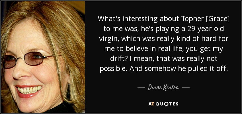 What's interesting about Topher [Grace] to me was, he's playing a 29-year-old virgin, which was really kind of hard for me to believe in real life, you get my drift? I mean, that was really not possible. And somehow he pulled it off. - Diane Keaton
